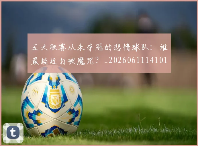 五大联赛从未夺冠的悲情球队：谁最接近打破魔咒？_20260611141011
