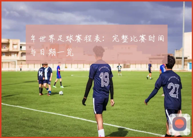 年世界足球赛程表：完整比赛时间与日期一览