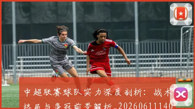 中超联赛球队实力深度剖析：战术格局与争冠前景解析_20260611140815