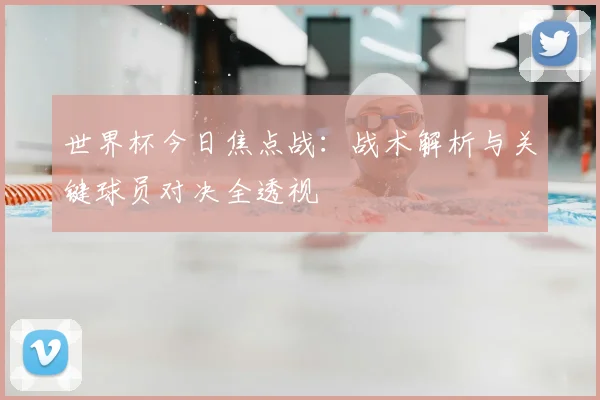 世界杯今日焦点战:战术解析与关键球员对决全透视