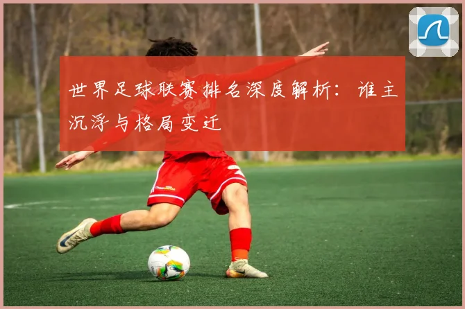 世界足球联赛排名深度解析:谁主沉浮与格局变迁