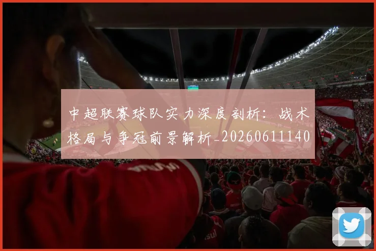 中超联赛球队实力深度剖析:战术格局与争冠前景解析_20260611140815