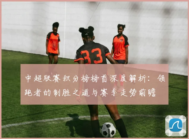 中超联赛积分榜榜首深度解析:领跑者的制胜之道与赛季走势前瞻