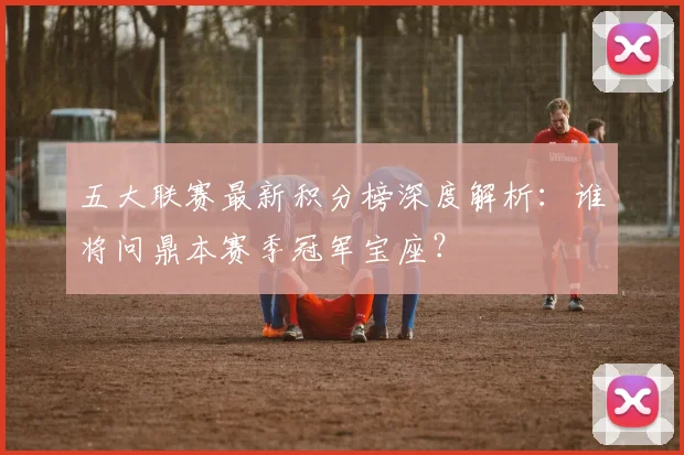 五大联赛最新积分榜深度解析:谁将问鼎本赛季冠军宝座?